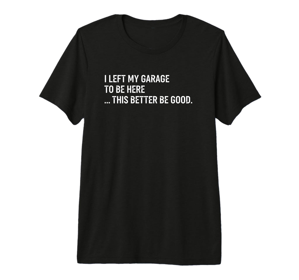 I Left My Garage To Be Here This Better T-Shirt - Novelty Apparel Unisex - T-Shirt, Sweatshirt, Hoodie