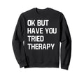 Ok But Have You Tried Therapy Mental Sweatshirt - Trendy Graphic Men Women - T-Shirt, Sweatshirt, Hoodie